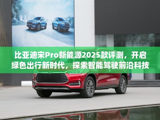 比亚迪宋Pro新能源2025款评测，开启绿色出行新时代，探索智能驾驶前沿科技体验