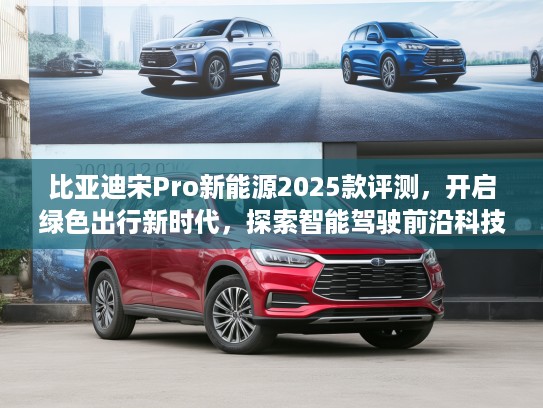 比亚迪宋Pro新能源2025款评测，开启绿色出行新时代，探索智能驾驶前沿科技体验