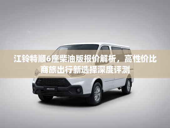 江铃特顺6座柴油版报价解析，高性价比商旅出行新选择深度评测