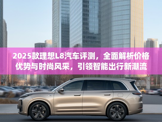 2025款理想L8汽车评测，全面解析价格优势与时尚风采，引领智能出行新潮流