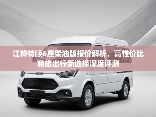 江铃特顺6座柴油版报价解析，高性价比商旅出行新选择深度评测