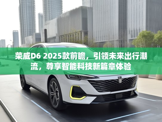 荣威D6 2025款前瞻，引领未来出行潮流，尊享智能科技新篇章体验