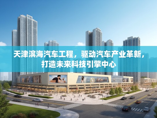 天津滨海汽车工程，驱动汽车产业革新，打造未来科技引擎中心