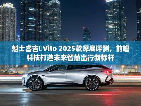 魁士睿吉馬Vito 2025款深度评测，前瞻科技打造未来智慧出行新标杆