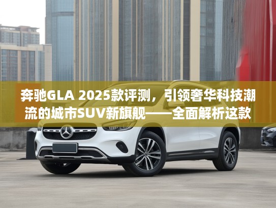 奔驰GLA 2025款评测，引领奢华科技潮流的城市SUV新旗舰——全面解析这款标杆之作
