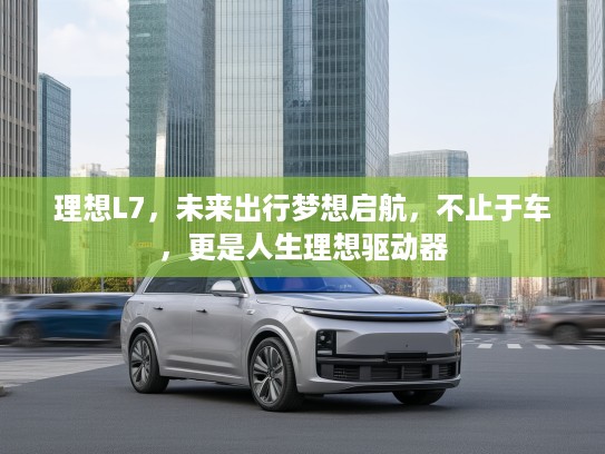理想L7，未来出行梦想启航，不止于车，更是人生理想驱动器
