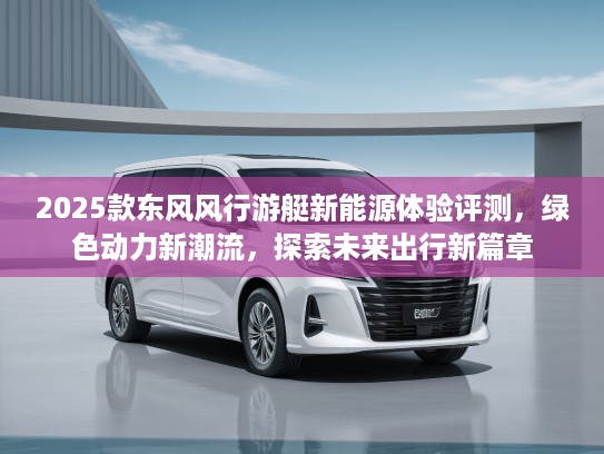 2025款东风风行游艇新能源体验评测，绿色动力新潮流，探索未来出行新篇章