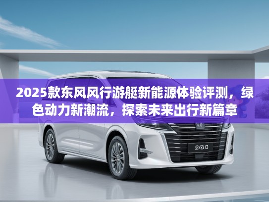 2025款东风风行游艇新能源体验评测，绿色动力新潮流，探索未来出行新篇章