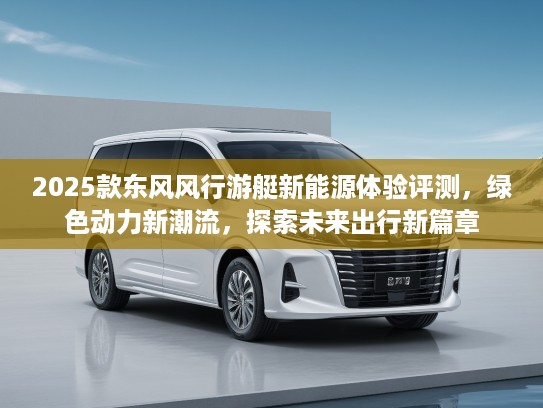 2025款东风风行游艇新能源体验评测，绿色动力新潮流，探索未来出行新篇章
