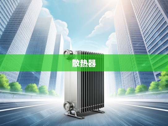 汽车散热器，守护汽车引擎稳定运行的隐形英雄，选购指南揭秘！