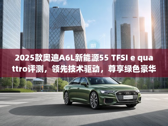 2025款奥迪A6L新能源55 TFSI e quattro评测，领先技术驱动，尊享绿色豪华之旅