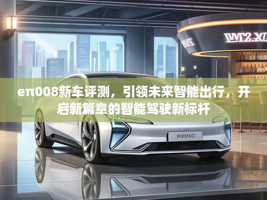 eπ008新车评测，引领未来智能出行，开启新篇章的智能驾驶新标杆