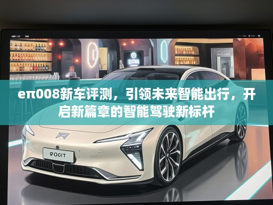 eπ008新车评测，引领未来智能出行，开启新篇章的智能驾驶新标杆