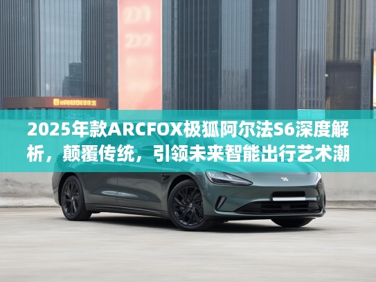2025年款ARCFOX极狐阿尔法S6深度解析，颠覆传统，引领未来智能出行艺术潮流