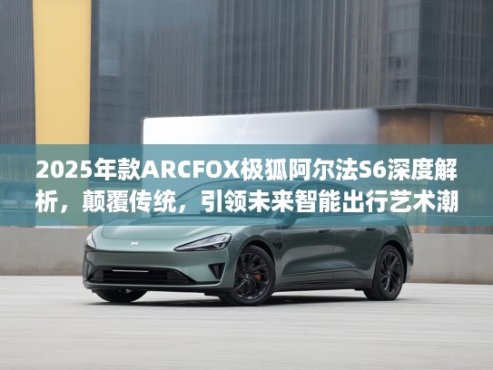 2025年款ARCFOX极狐阿尔法S6深度解析，颠覆传统，引领未来智能出行艺术潮流