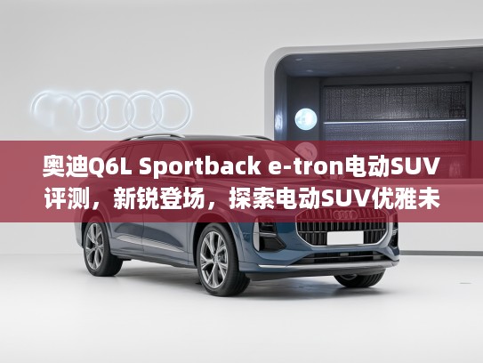 奥迪Q6L Sportback e-tron电动SUV评测，新锐登场，探索电动SUV优雅未来体验