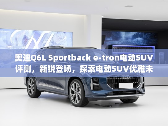 奥迪Q6L Sportback e-tron电动SUV评测，新锐登场，探索电动SUV优雅未来体验