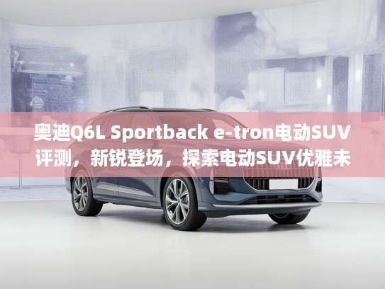 奥迪Q6L Sportback e-tron电动SUV评测，新锐登场，探索电动SUV优雅未来体验