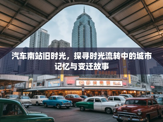 汽车南站旧时光，探寻时光流转中的城市记忆与变迁故事