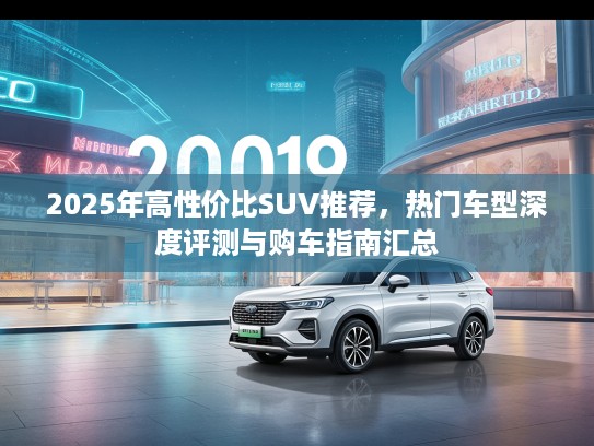 2025年高性价比SUV推荐，热门车型深度评测与购车指南汇总
