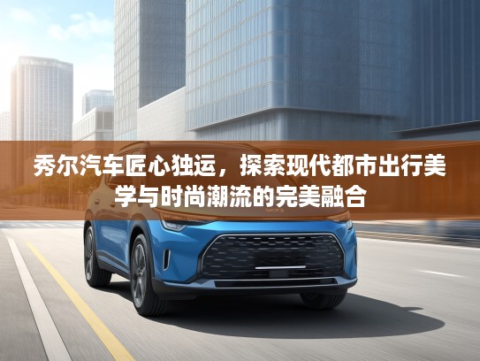 秀尔汽车匠心独运，探索现代都市出行美学与时尚潮流的完美融合