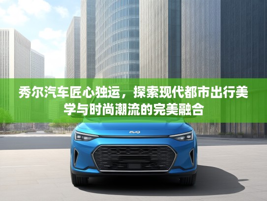 秀尔汽车匠心独运，探索现代都市出行美学与时尚潮流的完美融合