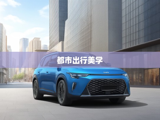 秀尔汽车匠心独运，探索现代都市出行美学与时尚潮流的完美融合