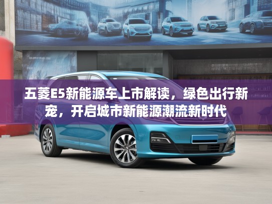 五菱E5新能源车上市解读，绿色出行新宠，开启城市新能源潮流新时代