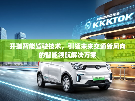 开瑞智能驾驶技术，引领未来交通新风向的智能领航解决方案