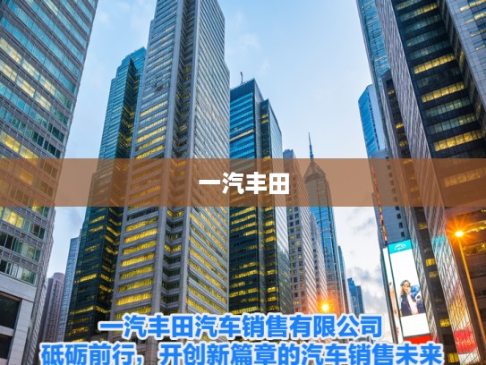 一汽丰田汽车销售有限公司，砥砺前行，开创新篇章的汽车销售未来之路