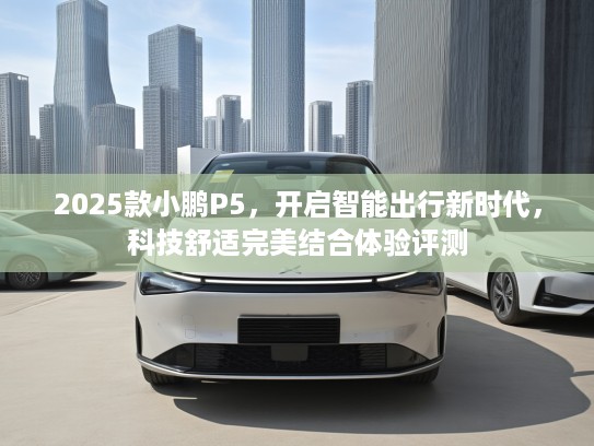 2025款小鹏P5，开启智能出行新时代，科技舒适完美结合体验评测