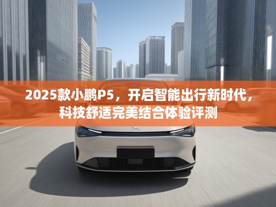 2025款小鹏P5，开启智能出行新时代，科技舒适完美结合体验评测