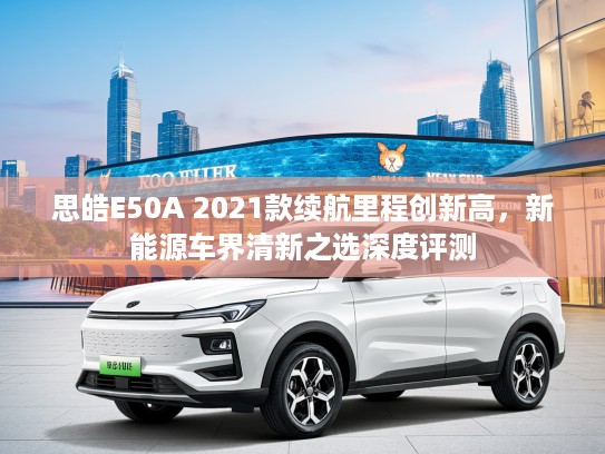 思皓E50A 2021款续航里程创新高，新能源车界清新之选深度评测