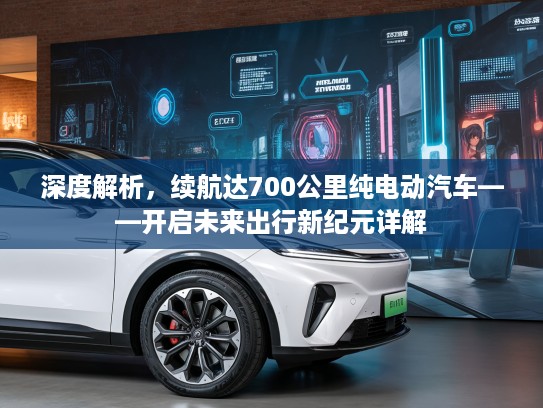 深度解析，续航达700公里纯电动汽车——开启未来出行新纪元详解