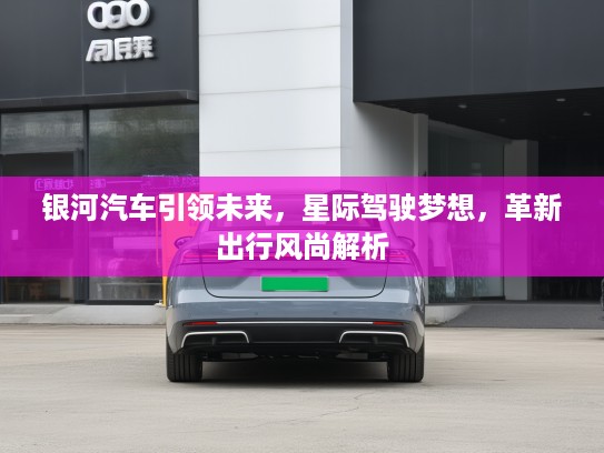 银河汽车引领未来，星际驾驶梦想，革新出行风尚解析
