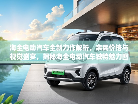 海全电动汽车全新力作解析，亲民价格与视觉盛宴，揭秘海全电动汽车独特魅力图片鉴赏