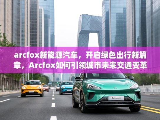 arcfox新能源汽车，开启绿色出行新篇章，Arcfox如何引领城市未来交通变革？