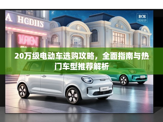 20万级电动车选购攻略，全面指南与热门车型推荐解析