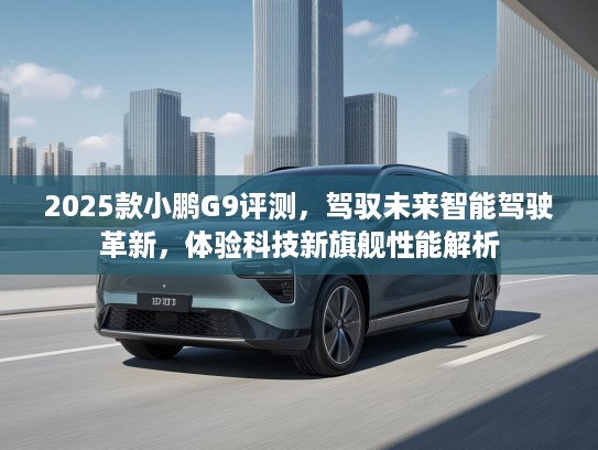 2025款小鹏G9评测，驾驭未来智能驾驶革新，体验科技新旗舰性能解析