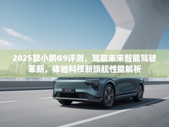 2025款小鹏G9评测，驾驭未来智能驾驶革新，体验科技新旗舰性能解析