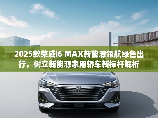 2025款荣威i6 MAX新能源领航绿色出行，树立新能源家用轿车新标杆解析