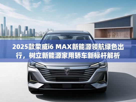 2025款荣威i6 MAX新能源领航绿色出行，树立新能源家用轿车新标杆解析