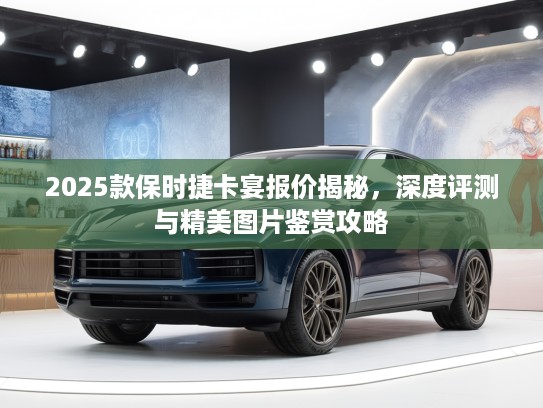 2025款保时捷卡宴报价揭秘，深度评测与精美图片鉴赏攻略