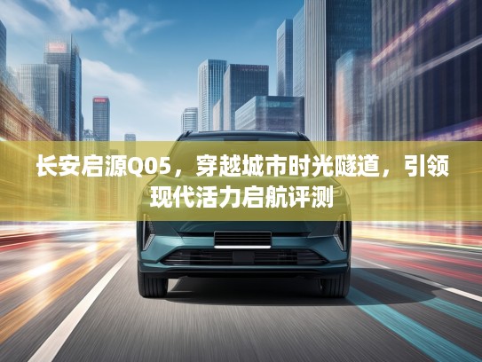 长安启源Q05，穿越城市时光隧道，引领现代活力启航评测
