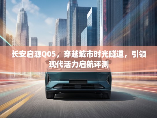 长安启源Q05，穿越城市时光隧道，引领现代活力启航评测