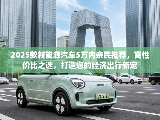 2025款新能源汽车5万内亲民推荐，高性价比之选，打造您的经济出行新宠