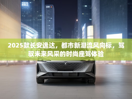 2025款长安逸达，都市新潮流风向标，驾驭未来风采的时尚座驾体验
