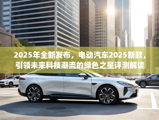 2025年全新发布，电动汽车2025新款，引领未来科技潮流的绿色之星评测解读