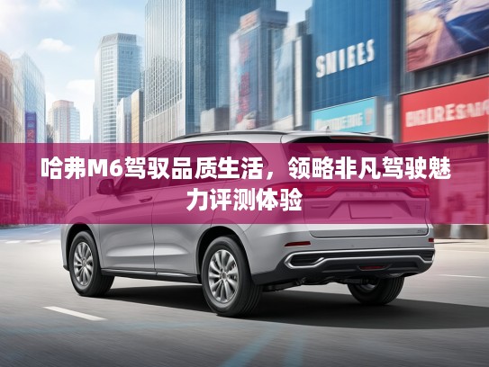 哈弗M6驾驭品质生活，领略非凡驾驶魅力评测体验