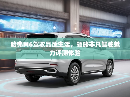 哈弗M6驾驭品质生活，领略非凡驾驶魅力评测体验